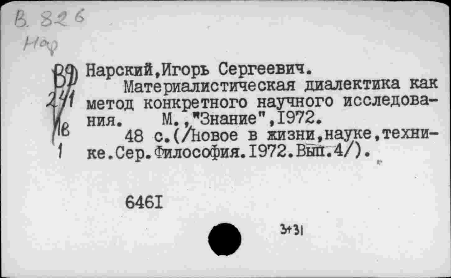 ﻿'в
20) Нарский,Игорь Сергеевич.
■'г. Материалистическая диалектика как •/» метод конкретного научного исследования. М.,"Знание",1972.
48 с.(/Новое в жизни,науке,технике . Сер. Философия.1972.Выл.4/).
6461
У31